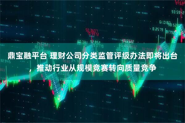 鼎宝融平台 理财公司分类监管评级办法即将出台，推动行业从规模竞赛转向质量竞争