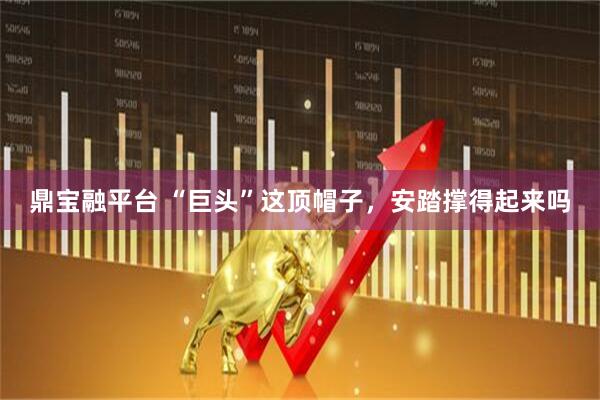 鼎宝融平台 “巨头”这顶帽子，安踏撑得起来吗