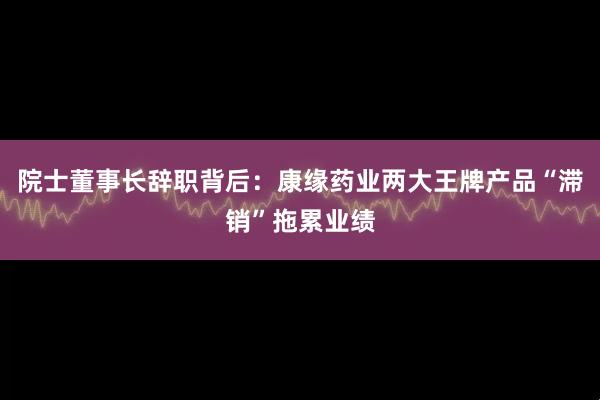 院士董事长辞职背后：康缘药业两大王牌产品“滞销”拖累业绩