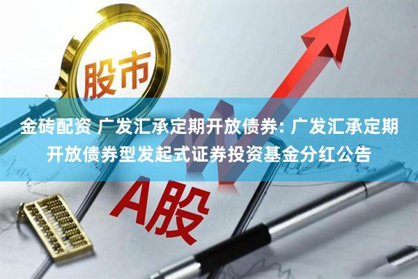 金砖配资 广发汇承定期开放债券: 广发汇承定期开放债券型发起式证券投资基金分红公告