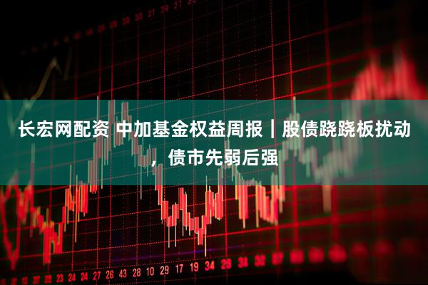 长宏网配资 中加基金权益周报︱股债跷跷板扰动，债市先弱后强