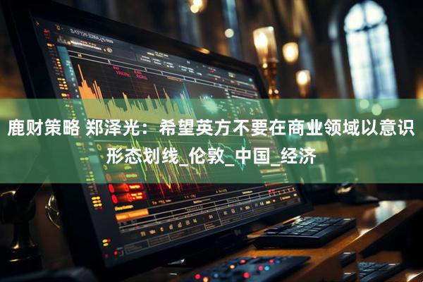 鹿财策略 郑泽光：希望英方不要在商业领域以意识形态划线_伦敦_中国_经济