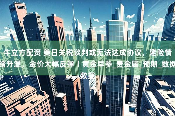牛立方配资 美日关税谈判或无法达成协议，避险情绪升温，金价大幅反弹丨黄金早参_贵金属_预期_数据