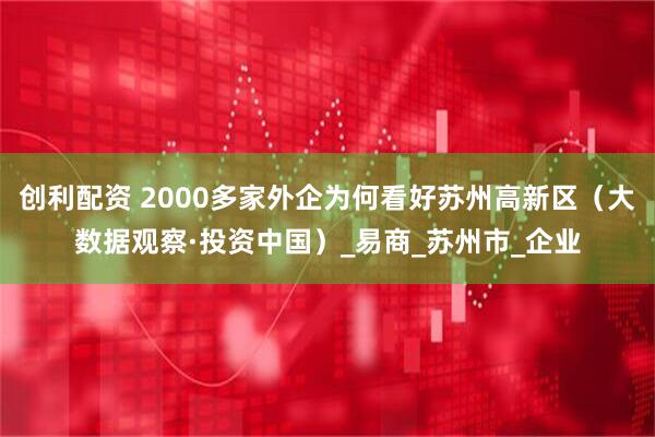 创利配资 2000多家外企为何看好苏州高新区（大数据观察·投资中国）_易商_苏州市_企业