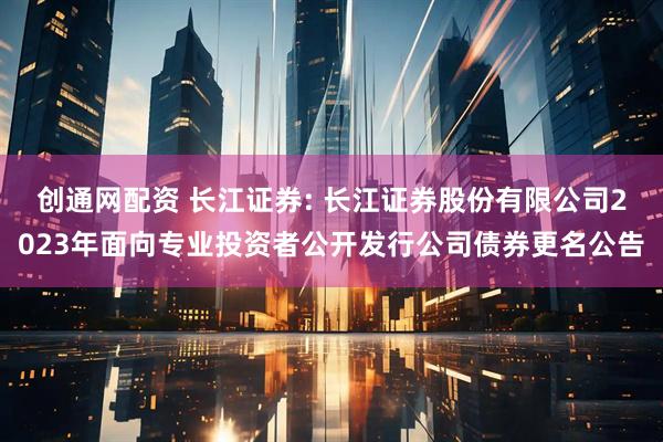 创通网配资 长江证券: 长江证券股份有限公司2023年面向专业投资者公开发行公司债券更名公告