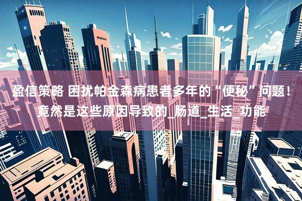 盈信策略 困扰帕金森病患者多年的“便秘”问题！竟然是这些原因导致的_肠道_生活_功能