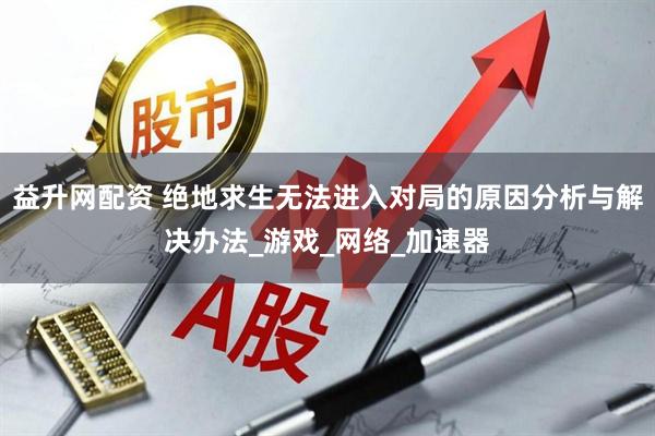 益升网配资 绝地求生无法进入对局的原因分析与解决办法_游戏_网络_加速器