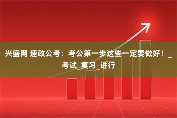 兴盛网 速政公考：考公第一步这些一定要做好！_考试_复习_进行