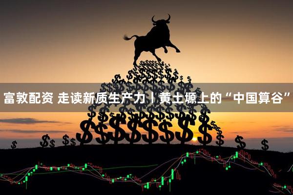 富敦配资 走读新质生产力丨黄土塬上的“中国算谷”