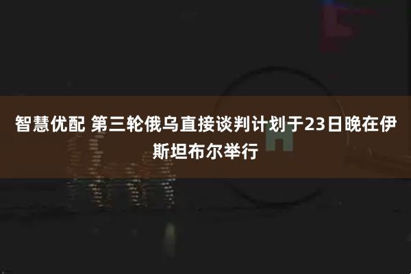 智慧优配 第三轮俄乌直接谈判计划于23日晚在伊斯坦布尔举行