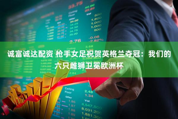 诚富诚达配资 枪手女足祝贺英格兰夺冠：我们的六只雌狮卫冕欧洲杯