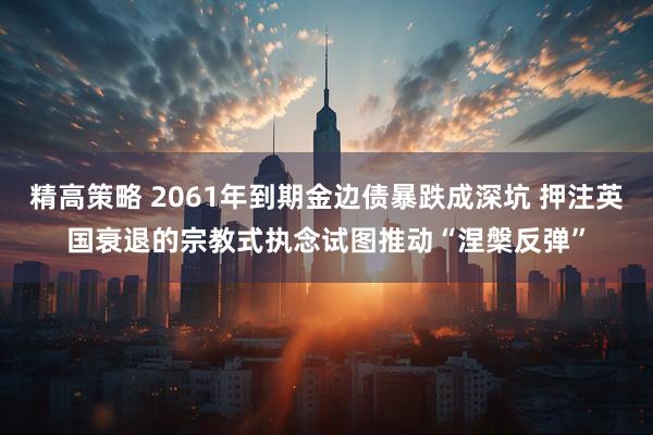 精高策略 2061年到期金边债暴跌成深坑 押注英国衰退的宗教式执念试图推动“涅槃反弹”