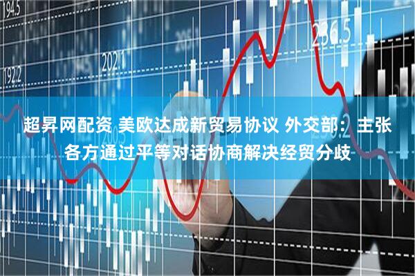 超昇网配资 美欧达成新贸易协议 外交部：主张各方通过平等对话协商解决经贸分歧