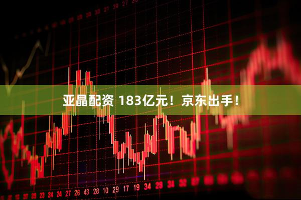 亚晶配资 183亿元！京东出手！