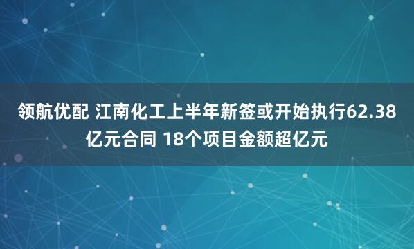 领航优配 江南化工上半年新签或开始执行62.38亿元合同 18个项目金额超亿元