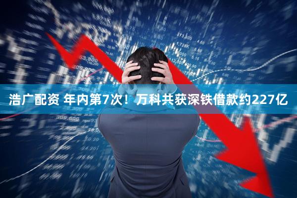 浩广配资 年内第7次！万科共获深铁借款约227亿
