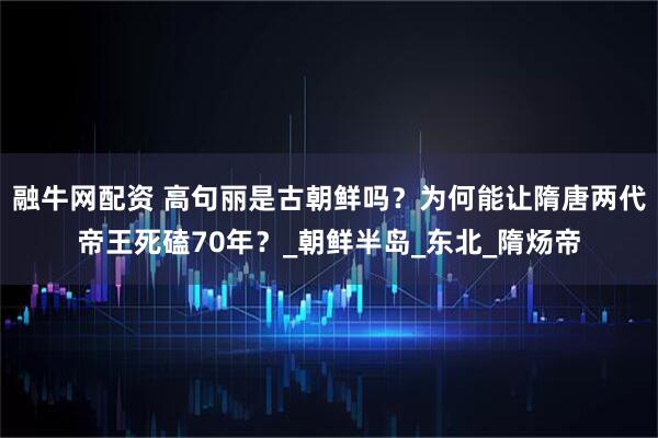 融牛网配资 高句丽是古朝鲜吗？为何能让隋唐两代帝王死磕70年？_朝鲜半岛_东北_隋炀帝