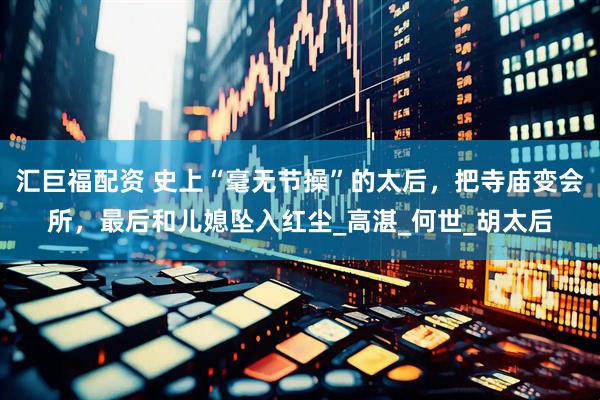 汇巨福配资 史上“毫无节操”的太后，把寺庙变会所，最后和儿媳坠入红尘_高湛_何世_胡太后