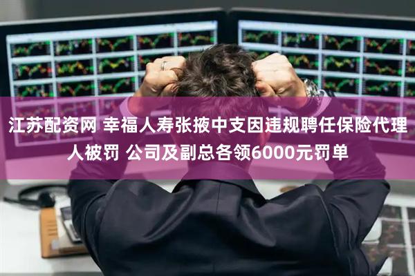 江苏配资网 幸福人寿张掖中支因违规聘任保险代理人被罚 公司及副总各领6000元罚单