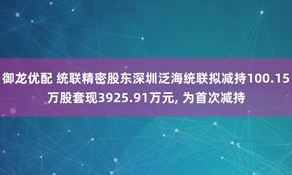 御龙优配 统联精密股东深圳泛海统联拟减持100.15万股套现3925.91万元, 为首次减持