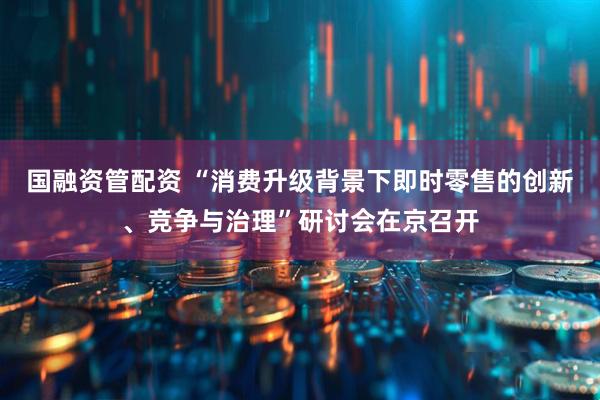 国融资管配资 “消费升级背景下即时零售的创新、竞争与治理”研讨会在京召开