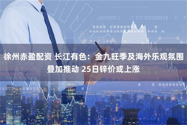 徐州赤盈配资 长江有色：金九旺季及海外乐观氛围叠加推动 25日锌价或上涨