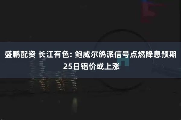 盛鹏配资 长江有色: 鲍威尔鸽派信号点燃降息预期 25日铝价或上涨