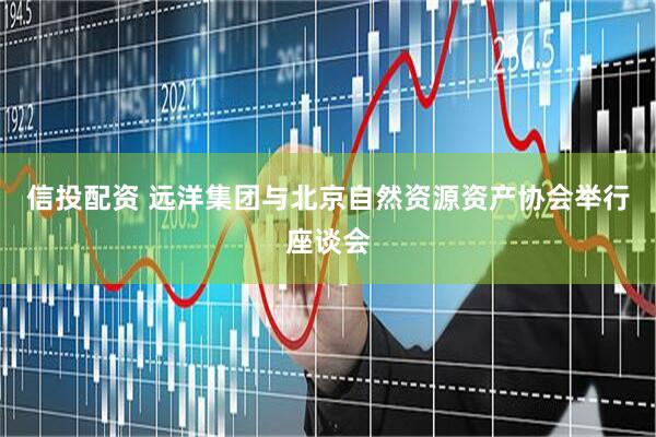 信投配资 远洋集团与北京自然资源资产协会举行座谈会