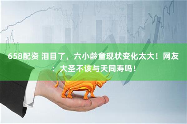 658配资 泪目了，六小龄童现状变化太大！网友：大圣不该与天同寿吗！