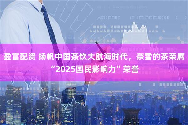 盈富配资 扬帆中国茶饮大航海时代，奈雪的茶荣膺“2025国民影响力”荣誉