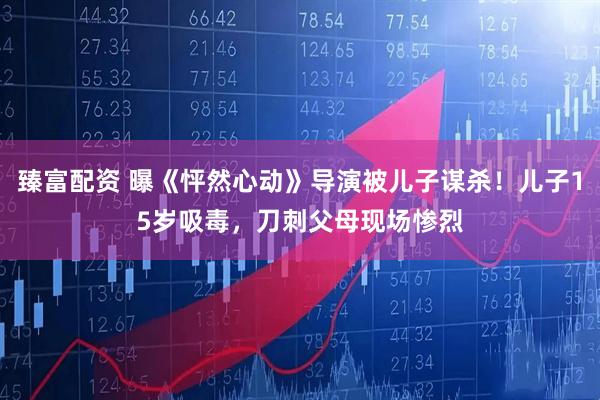 臻富配资 曝《怦然心动》导演被儿子谋杀!儿子15岁吸毒,刀刺父母现场惨烈