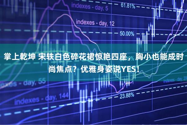 掌上乾坤 宋轶白色碎花裙惊艳四座,胸小也能成时尚焦点?优雅身姿说YES!