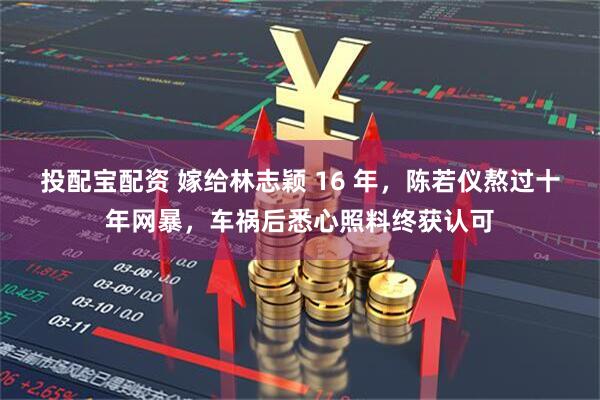 投配宝配资 嫁给林志颖 16 年，陈若仪熬过十年网暴，车祸后悉心照料终获认可