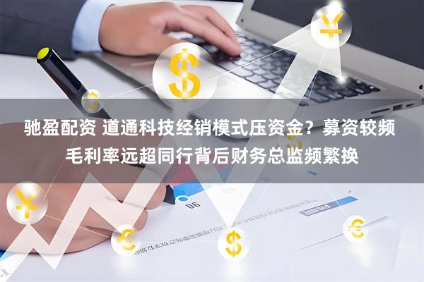 驰盈配资 道通科技经销模式压资金?募资较频 毛利率远超同行背后财务总监频繁换