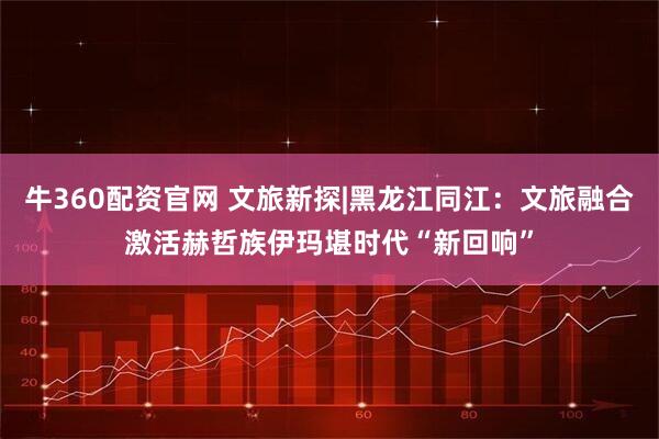 牛360配资官网 文旅新探|黑龙江同江：文旅融合激活赫哲族伊玛堪时代“新回响”