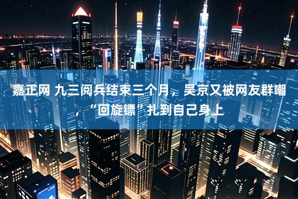 嘉正网 九三阅兵结束三个月，吴京又被网友群嘲，“回旋镖”扎到自己身上