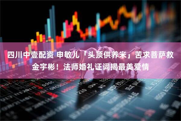 四川中壹配资 申敏儿「头顶供养米」苦求菩萨救金宇彬!法师婚礼证词揭最美爱情