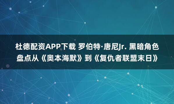 杜德配资APP下载 罗伯特·唐尼Jr. 黑暗角色盘点从《奥本海默》到《复仇者联盟末日》