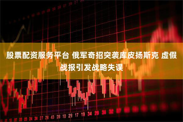 股票配资服务平台 俄军奇招突袭库皮扬斯克 虚假战报引发战略失误