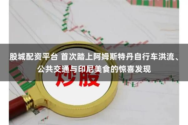 股城配资平台 首次踏上阿姆斯特丹自行车洪流、公共交通与印尼美食的惊喜发现