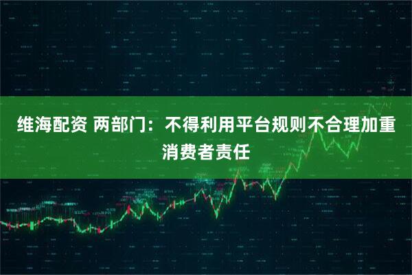 维海配资 两部门：不得利用平台规则不合理加重消费者责任