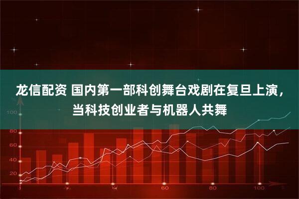 龙信配资 国内第一部科创舞台戏剧在复旦上演,当科技创业者与机器人共舞