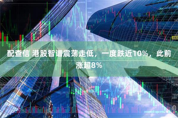 配查信 港股智谱震荡走低，一度跌近10%，此前涨超8%