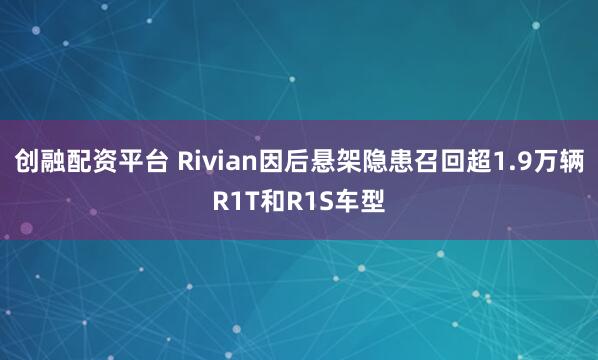 创融配资平台 Rivian因后悬架隐患召回超1.9万辆R1T和R1S车型