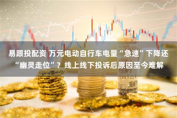 易跟投配资 万元电动自行车电量“急速”下降还“幽灵走位”？线上线下投诉后原因至今难解