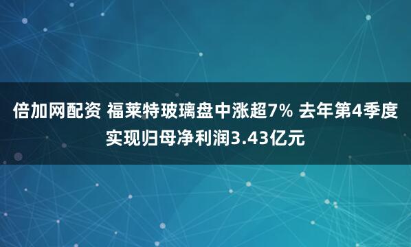 倍加网配资 福莱特玻璃盘中涨超7% 去年第4季度实现归母净利润3.43亿元