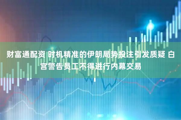 财富通配资 时机精准的伊朗局势投注引发质疑 白宫警告员工不得进行内幕交易