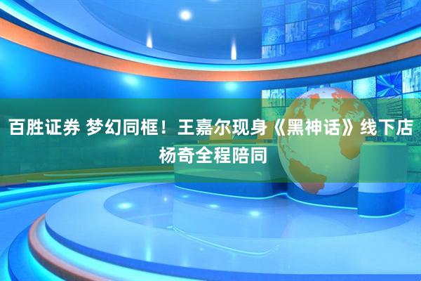 百胜证券 梦幻同框！王嘉尔现身《黑神话》线下店 杨奇全程陪同