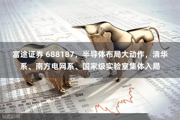 富途证券 688187，半导体布局大动作，清华系、南方电网系、国家级实验室集体入局