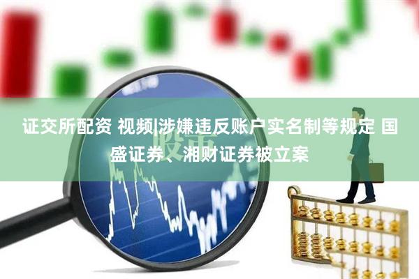 证交所配资 视频|涉嫌违反账户实名制等规定 国盛证券、湘财证券被立案